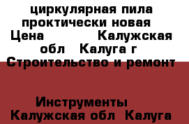 циркулярная пила проктически новая › Цена ­ 3 000 - Калужская обл., Калуга г. Строительство и ремонт » Инструменты   . Калужская обл.,Калуга г.